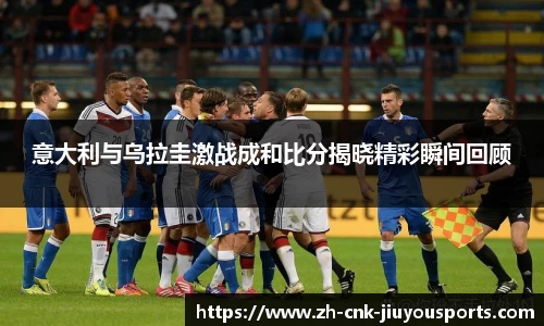 意大利与乌拉圭激战成和比分揭晓精彩瞬间回顾