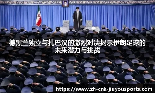 德黑兰独立与扎巴汉的激烈对决揭示伊朗足球的未来潜力与挑战